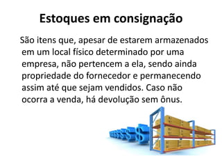 Estoques em consignação
São itens que, apesar de estarem armazenados
em um local físico determinado por uma
empresa, não pertencem a ela, sendo ainda
propriedade do fornecedor e permanecendo
assim até que sejam vendidos. Caso não
ocorra a venda, há devolução sem ônus.
 