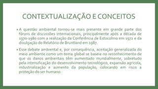 CONTEXTUALIZAÇÃO E CONCEITOS
• A questão ambiental tornou-se mais presente em grande parte dos
fóruns de discussões internacionais, principalmente após a década de
1970-1980 com a realização da Conferência de Estocolmo em 1972 e da
divulgação do Relatório de Bruntland em 1987.
• Esse debate ambiental e, por consequência, aceitação generalizada do
meio ambiente como um tema global se baseia no reconhecimento de
que os danos ambientais têm aumentado mundialmente, sobretudo
pela intensificação do desenvolvimento tecnológico, expansão agrícola,
industrialização e aumento da população, colocando em risco a
proteção do ser humano.
 
