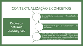 CONTEXTUALIZAÇÃO E CONCEITOS
Essencialidade, massividade, vulnerabilidade e
escassez.
Imprescindível para o funcionamento da
sociedade
Sem ele o ser humano não consegue desenvolver
grande parte de suas atividades, sejam estas
produtivas, econômicas ou simplesmente aquelas
que se referem ao seu dia-a-dia.
Recursos
naturais
estratégicos
 