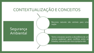 CONTEXTUALIZAÇÃO E CONCEITOS
Recursos naturais são centrais para uma
nação
Tanto a escassez quanto a abundância de um
recurso poderiam gerar conflitos entre os
Estados, colocando em risco à própria vida
Segurança
Ambiental
 