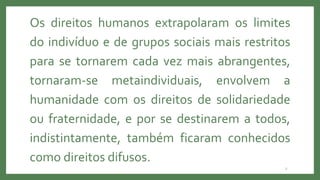 2
Os direitos humanos extrapolaram os limites
do indivíduo e de grupos sociais mais restritos
para se tornarem cada vez mais abrangentes,
tornaram-se metaindividuais, envolvem a
humanidade com os direitos de solidariedade
ou fraternidade, e por se destinarem a todos,
indistintamente, também ficaram conhecidos
como direitos difusos.
 