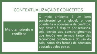 CONTEXTUALIZAÇÃO E CONCEITOS
Relacionados à exploração, sobretudo, de
recursos naturais classificados como não
renováveis
Afeta diretamente o desenvolvimento dos
países, repercutindo na qualidade de vida das
comunidades
Afeta diretamente o meio ambiente, o qual
padece cada vez mais com a disseminação desses
conflitos
Meio ambiente e
conflitos
O meio ambiente é um bem
transfronteiriço e global, o que
possibilita a ocorrência de conflitos,
seja devido à disputa por recursos,
seja devido aos constrangimentos
que impõe em termos tanto das
tecnologias produtivas e do uso do
solo, como das formas de consumo
adotadas pelos países.
 