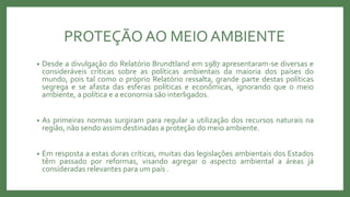 PROTEÇÃO AO MEIOAMBIENTE
• Desde a divulgação do Relatório Brundtland em 1987 apresentaram-se diversas e
consideráveis críticas sobre as políticas ambientais da maioria dos países do
mundo, pois tal como o próprio Relatório ressalta, grande parte destas políticas
segrega e se afasta das esferas políticas e econômicas, ignorando que o meio
ambiente, a política e a economia são interligados.
• As primeiras normas surgiram para regular a utilização dos recursos naturais na
região, não sendo assim destinadas a proteção do meio ambiente.
• Em resposta a estas duras críticas, muitas das legislações ambientais dos Estados
têm passado por reformas, visando agregar o aspecto ambiental a áreas já
consideradas relevantes para um país .
 