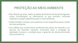 PROTEÇÃO AO MEIOAMBIENTE
• Nos últimos 50 anos, todos os países da América do Sul promulgaram
novas Constituições ou reformaram as que existiam, incluindo
capítulos e artigos específicos para o meio ambiente.
• Todos também contam como políticas ou leis especificas para a tutela
do meio ambiente.
• Isso reflete que o patrimônio ambiental dos países foi elevado a um
assunto de interesse nacional, necessário para a proteção da
dignidade humana e condição para a garantia do desenvolvimento
sócio econômico.
 