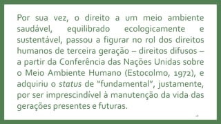 28
Por sua vez, o direito a um meio ambiente
saudável, equilibrado ecologicamente e
sustentável, passou a figurar no rol dos direitos
humanos de terceira geração – direitos difusos –
a partir da Conferência das Nações Unidas sobre
o Meio Ambiente Humano (Estocolmo, 1972), e
adquiriu o status de “fundamental”, justamente,
por ser imprescindível à manutenção da vida das
gerações presentes e futuras.
 