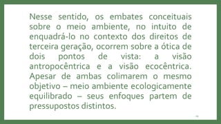 29
Nesse sentido, os embates conceituais
sobre o meio ambiente, no intuito de
enquadrá-lo no contexto dos direitos de
terceira geração, ocorrem sobre a ótica de
dois pontos de vista: a visão
antropocêntrica e a visão ecocêntrica.
Apesar de ambas colimarem o mesmo
objetivo – meio ambiente ecologicamente
equilibrado – seus enfoques partem de
pressupostos distintos.
 