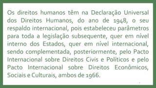 3
Os direitos humanos têm na Declaração Universal
dos Direitos Humanos, do ano de 1948, o seu
respaldo internacional, pois estabeleceu parâmetros
para toda a legislação subsequente, quer em nível
interno dos Estados, quer em nível internacional,
sendo complementada, posteriormente, pelo Pacto
Internacional sobre Direitos Civis e Políticos e pelo
Pacto Internacional sobre Direitos Econômicos,
Sociais e Culturais, ambos de 1966.
 