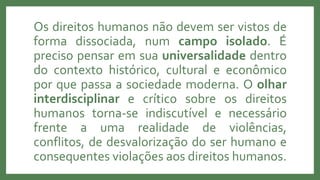 Os direitos humanos não devem ser vistos de
forma dissociada, num campo isolado. É
preciso pensar em sua universalidade dentro
do contexto histórico, cultural e econômico
por que passa a sociedade moderna. O olhar
interdisciplinar e crítico sobre os direitos
humanos torna-se indiscutível e necessário
frente a uma realidade de violências,
conflitos, de desvalorização do ser humano e
consequentes violações aos direitos humanos.
 