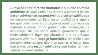 A relação entre direitos humanos e o direito ao meio
ambiente de qualidade, nos remete a garantia de um
desenvolvimento sustentável ou a sustentabilidade
do desenvolvimento. Essa sustentabilidade é aquela
em que deve haver a utilização racional dos recursos
naturais e dessa forma primar pela diminuição da
exploração de uns sobre outros, garantindo que o
meio ambiente fique equilibrado e que as pessoas
possam viver num espaço harmônico em meio a um
desenvolvimento que não vise apenas o lucro, mas
que prime pela responsabilidade que todos têm em
relação ao meio ambiente.
 