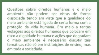 Questões sobre direitos humanos e o meio
ambiente não podem ser vistas de forma
dissociada tendo em vista que a qualidade do
meio ambiente está ligada de certa forma com a
proteção da vida humana. Em meio a tantas
violações aos direitos humanos que colocam em
risco a dignidade humana e ações que degradam
o meio ambiente é necessário discutir tais
temáticas não só em instituições de ensino, mas
em toda a sociedade.
 