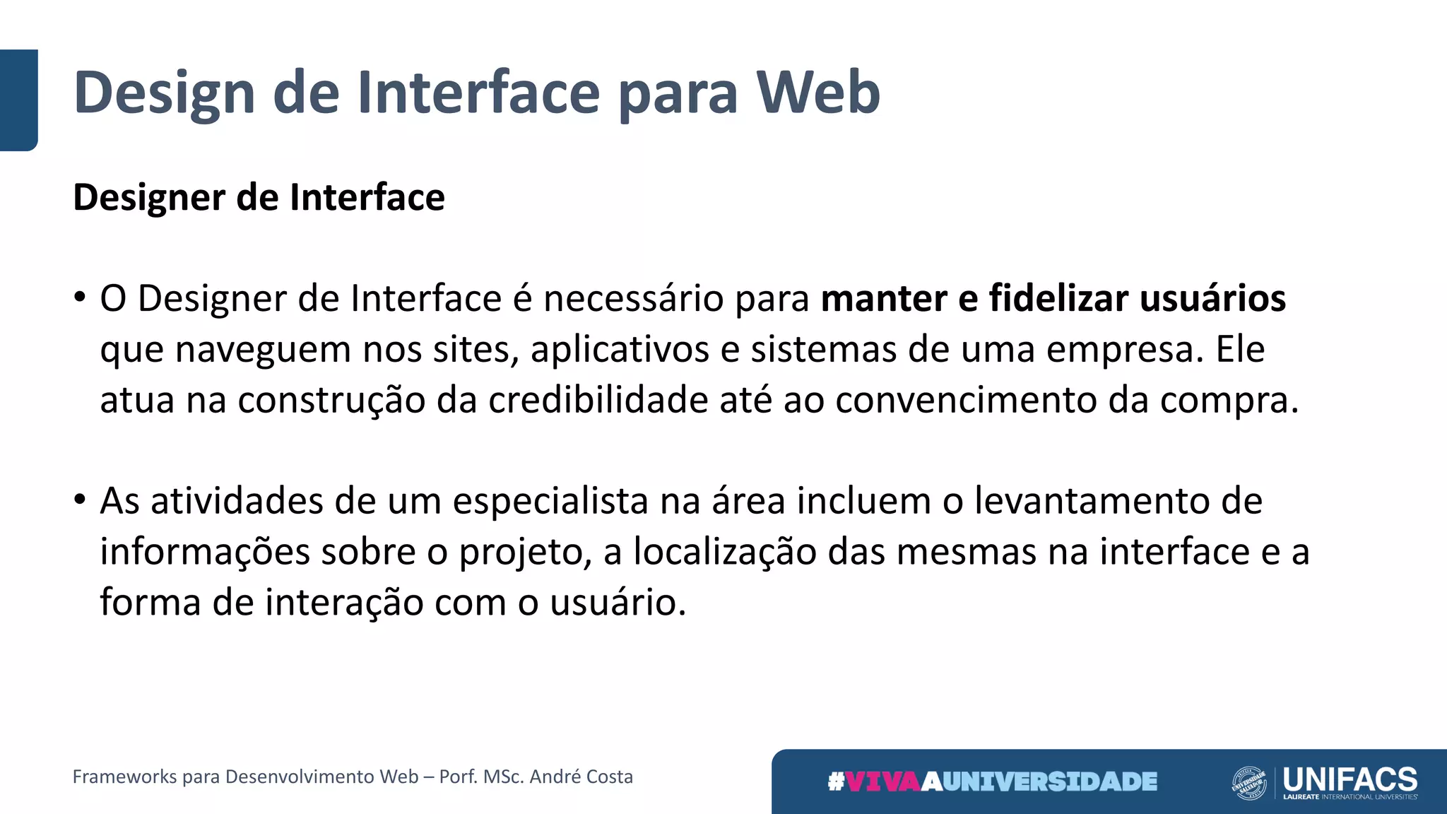 Design	de	Interface	para	Web
Designer	de	Interface
• O Designer	de	Interface	é	necessário	para	manter	e	fidelizar	usuários	
que	naveguem	nos	sites,	aplicativos	e	sistemas	de	uma	empresa.	Ele	
atua	na	construção	da	credibilidade	até	ao	convencimento	da	compra.
• As	atividades	de	um	especialista	na	área	incluem	o	levantamento	de	
informações	sobre	o	projeto,	a	localização	das	mesmas	na	interface	e	a	
forma	de	interação	com	o	usuário.
Frameworks	para	Desenvolvimento	Web	– Porf.	MSc.	André	Costa
 