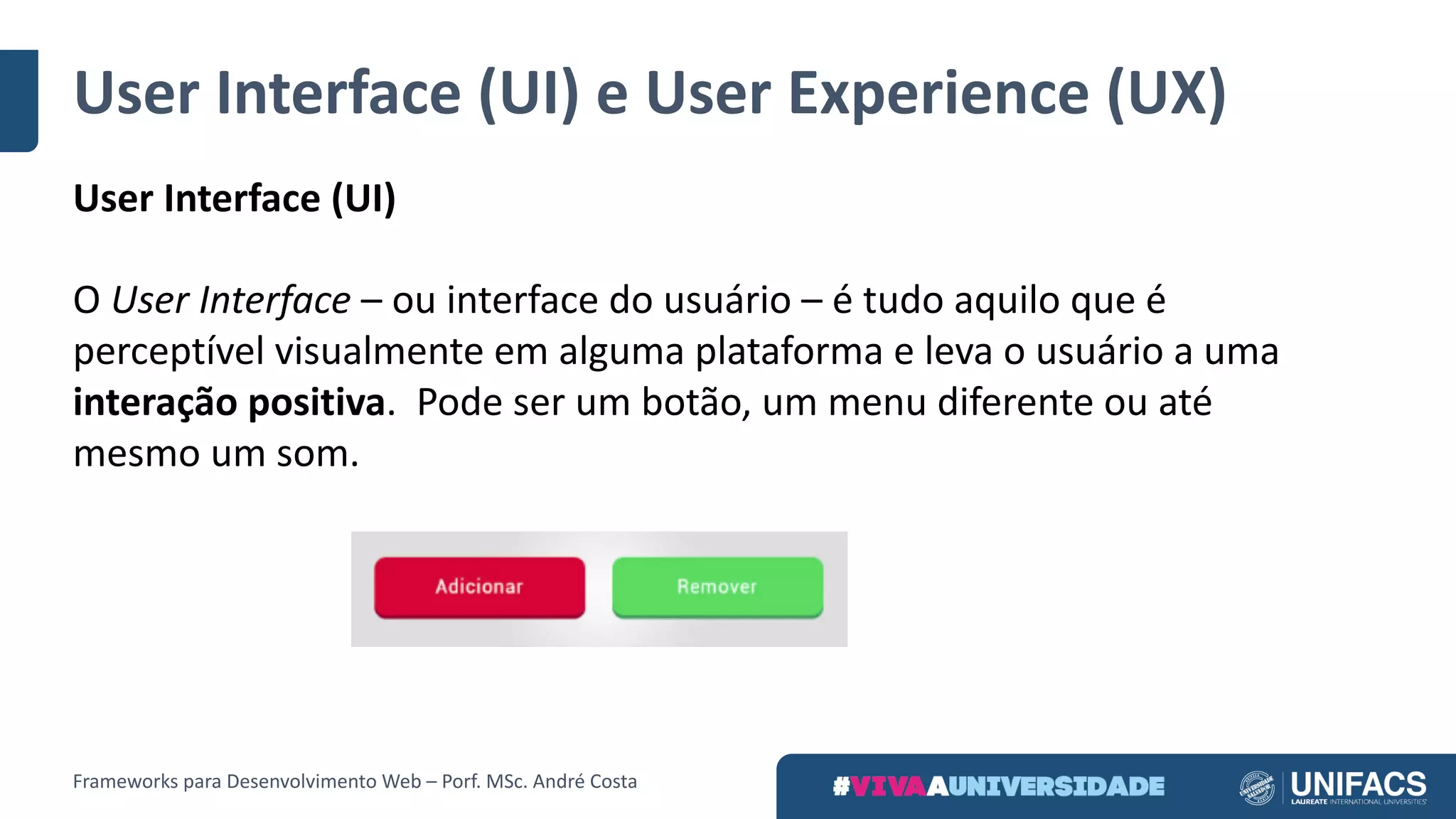 User Interface	(UI)	e	User Experience	(UX)
User Interface	(UI)
O User Interface – ou	interface	do	usuário	– é	tudo	aquilo	que	é	
perceptível	visualmente	em	alguma	plataforma	e	leva	o	usuário	a	uma	
interação	positiva.	 Pode	ser	um	botão,	um	menu	diferente	ou	até	
mesmo	um	som.
Frameworks	para	Desenvolvimento	Web	– Porf.	MSc.	André	Costa
 