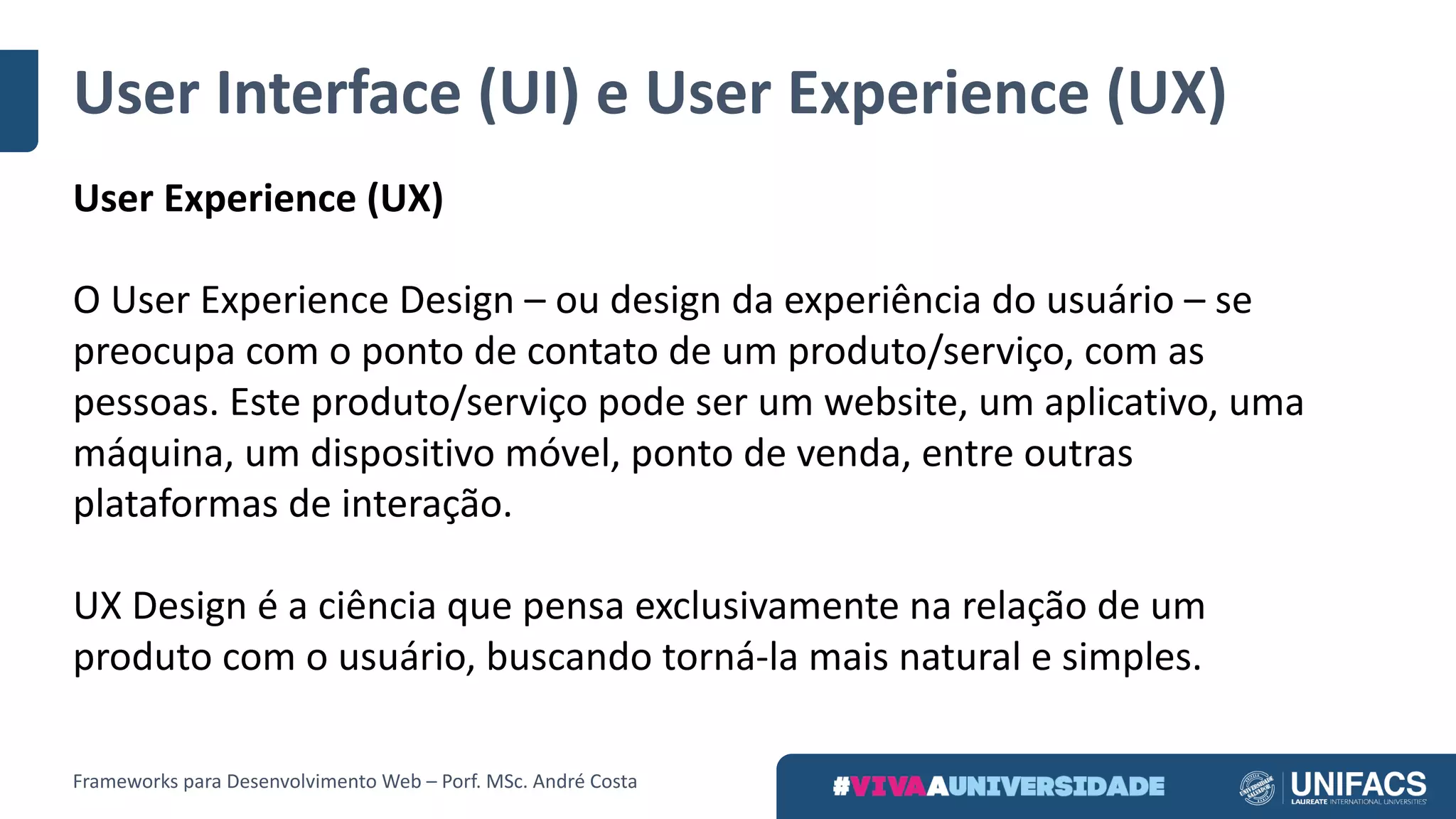 User Interface	(UI)	e	User Experience	(UX)
User Experience	(UX)
O User Experience	Design	– ou	design	da	experiência	do	usuário	– se	
preocupa	com	o	ponto	de	contato	de	um	produto/serviço,	com	as	
pessoas.	Este	produto/serviço	pode	ser	um	website,	um	aplicativo,	uma	
máquina,	um	dispositivo	móvel,	ponto	de	venda,	entre	outras	
plataformas	de	interação.
UX	Design	é	a	ciência	que	pensa	exclusivamente	na	relação	de	um	
produto	com	o	usuário,	buscando	torná-la	mais	natural	e	simples.
Frameworks	para	Desenvolvimento	Web	– Porf.	MSc.	André	Costa
 