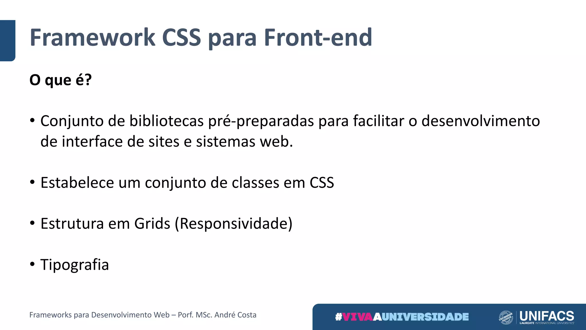 Framework	CSS	para	Front-end
O	que	é?
• Conjunto	de	bibliotecas	pré-preparadas	para	facilitar	o	desenvolvimento	
de	interface	de	sites	e	sistemas	web.
• Estabelece	um	conjunto	de	classes	em	CSS
• Estrutura	em	Grids	(Responsividade)
• Tipografia
Frameworks	para	Desenvolvimento	Web	– Porf.	MSc.	André	Costa
 
