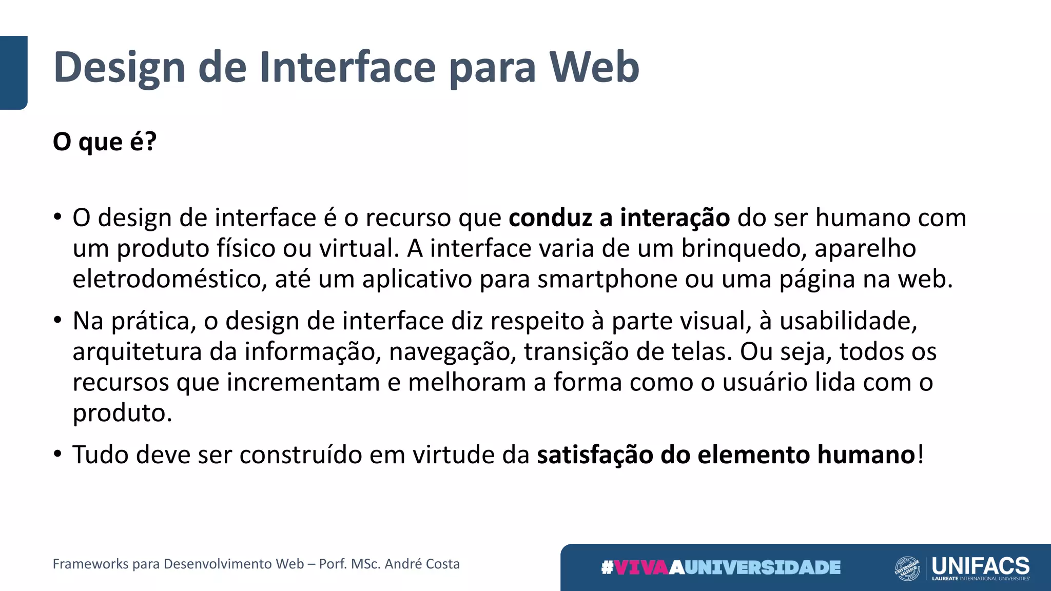 Design	de	Interface	para	Web
O	que	é?
• O	design	de	interface	é	o	recurso	que conduz	a	interação do	ser	humano	com	
um	produto	físico	ou	virtual.	A	interface	varia	de	um	brinquedo,	aparelho	
eletrodoméstico,	até	um	aplicativo	para	smartphone	ou	uma	página	na	web.
• Na	prática,	o	design	de	interface	diz	respeito	à	parte visual,	à	usabilidade,	
arquitetura	da	informação,	navegação,	transição	de	telas.	Ou	seja,	todos	os	
recursos	que	incrementam	e	melhoram	a	forma	como	o	usuário	lida	com	o	
produto.
• Tudo	deve	ser	construído	em	virtude	da satisfação	do	elemento	humano!
Frameworks	para	Desenvolvimento	Web	– Porf.	MSc.	André	Costa
 