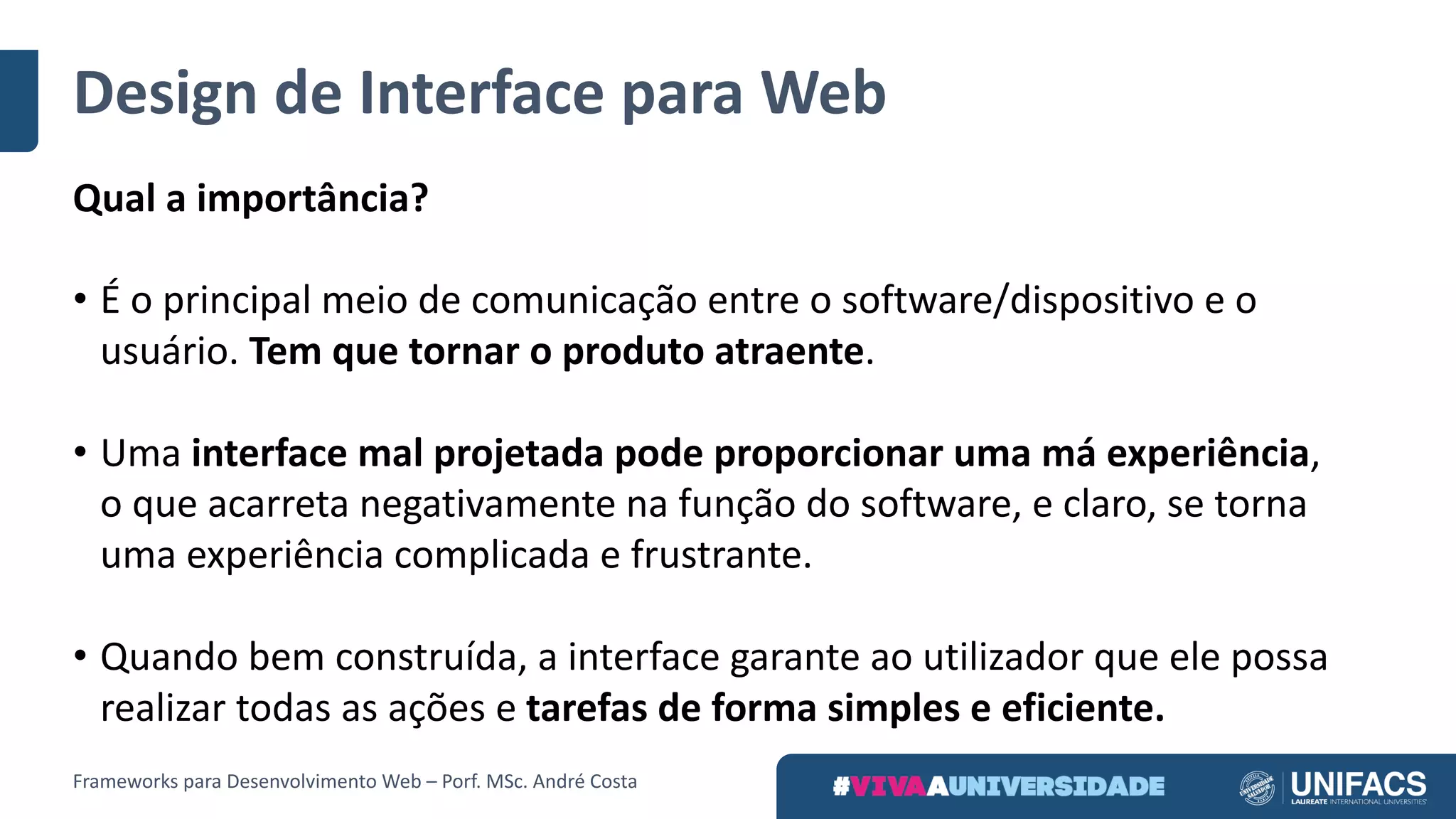 Design	de	Interface	para	Web
Qual	a	importância?
• É	o	principal	meio	de	comunicação	entre	o	software/dispositivo	e	o	
usuário.	Tem	que	tornar	o	produto	atraente.
• Uma	interface	mal	projetada	pode	proporcionar	uma	má	experiência,	
o	que	acarreta	negativamente	na	função	do	software,	e	claro,	se	torna	
uma	experiência	complicada	e	frustrante.
• Quando	bem	construída,	a	interface	garante	ao	utilizador	que	ele	possa	
realizar	todas	as	ações	e	tarefas	de	forma	simples	e	eficiente.
Frameworks	para	Desenvolvimento	Web	– Porf.	MSc.	André	Costa
 