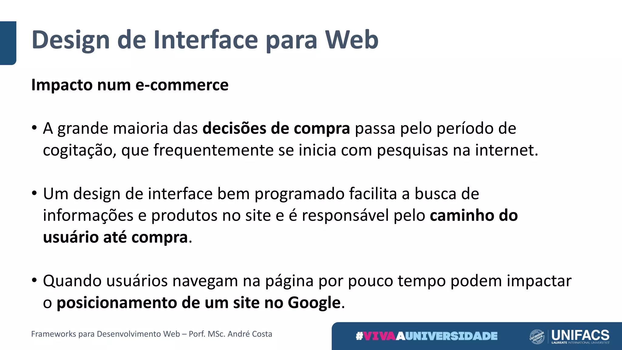 Design	de	Interface	para	Web
Impacto	num	e-commerce
• A	grande	maioria	das decisões	de	compra passa	pelo	período	de	
cogitação,	que	frequentemente	se	inicia	com	pesquisas	na	internet.	
• Um	design	de	interface	bem	programado	facilita	a	busca	de	
informações	e	produtos	no	site	e	é	responsável	pelo caminho	do	
usuário	até	compra.
• Quando	usuários	navegam	na	página	por	pouco	tempo	podem	impactar	
o posicionamento	de	um	site	no	Google.
Frameworks	para	Desenvolvimento	Web	– Porf.	MSc.	André	Costa
 