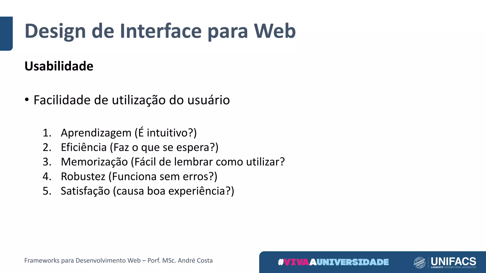 Design	de	Interface	para	Web
Usabilidade
• Facilidade	de	utilização	do	usuário
1. Aprendizagem	(É	intuitivo?)
2. Eficiência	(Faz	o	que	se	espera?)
3. Memorização	(Fácil	de	lembrar	como	utilizar?
4. Robustez	(Funciona	sem	erros?)
5. Satisfação	(causa	boa	experiência?)
Frameworks	para	Desenvolvimento	Web	– Porf.	MSc.	André	Costa
 