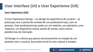 User Interface	(UI)	e	User Experience	(UX)
User Experience	(UX)
O User Experience	Design	– ou	design	da	experiência	do	usuário	– se	
preocupa	com	o	ponto	de	contato	de	um	produto/serviço,	com	as	
pessoas.	Este	produto/serviço	pode	ser	um	website,	um	aplicativo,	uma	
máquina,	um	dispositivo	móvel,	ponto	de	venda,	entre	outras	
plataformas	de	interação.
UX	Design	é	a	ciência	que	pensa	exclusivamente	na	relação	de	um	
produto	com	o	usuário,	buscando	torná-la	mais	natural	e	simples.
Frameworks	para	Desenvolvimento	Web	– Porf.	MSc.	André	Costa
 