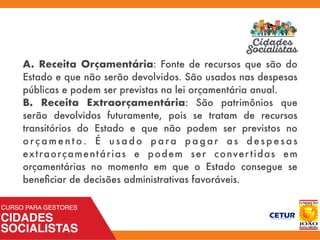 A. Receita Orçamentária: Fonte de recursos que são do
Estado e que não serão devolvidos. São usados nas despesas
públicas e podem ser previstas na lei orçamentária anual.
B. Receita Extraorçamentária: São patrimônios que
serão devolvidos futuramente, pois se tratam de recursos
transitórios do Estado e que não podem ser previstos no
o r ç a m e n t o . É u s a d o p a r a p a g a r a s d e s p e s a s
extraorçamentárias e podem ser convertidas em
orçamentárias no momento em que o Estado consegue se
beneﬁciar de decisões administrativas favoráveis.
 