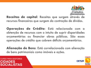 Receitas de capital: Receitas que surgem através de
recursos ﬁnanceiros que surgem da contração de dívidas.
Operações de Crédito: Está relacionada com a
obtenção de recursos com o intuito de suprir disparidades
orçamentárias ou ﬁnanciar obras públicas. São essas
operações de crédito que cobrem déﬁcits orçamentários.
Alienação de Bens: Está correlacionada com alienação
de bens patrimoniais como imóveis e ações.
 
