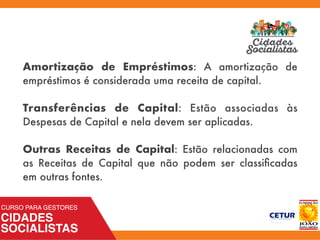 Amortização de Empréstimos: A amortização de
empréstimos é considerada uma receita de capital.
Transferências de Capital: Estão associadas às
Despesas de Capital e nela devem ser aplicadas.
Outras Receitas de Capital: Estão relacionadas com
as Receitas de Capital que não podem ser classiﬁcadas
em outras fontes.
 