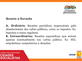 Quanto a Duração
A. Ordinária: Receitas periódicas responsáveis pelo
abastecimento dos cofres públicos, como os impostos. Ex:
Impostos e taxas regulares.
B. Extraordinárias: Receitas esporádicas que entram
apenas eventualmente nos cofres público. Ex: IEG,
empréstimos compulsórios e doações.
 