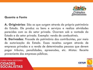 Quanto a Fonte
A. Originárias: São as que surgem através do próprio patrimônio
do Estado. Ele produz os bens e serviços e realiza atividades
parecidas com as do setor privado. Ocorrem sob a vontade do
Estado e do setor privado. Exemplo: venda de combustíveis.
B. Derivadas: Procede do patrimônio dos contribuintes, por meio
de autorização do Estado. Essas receitas surgem através de
empresas privadas e a renda de determinadas pessoas que devem
pagar tributos, penalidades, apreensões, etc. Mistas: Receita
proveniente das empresas públicas.
 