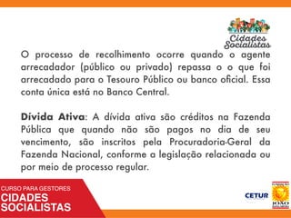 O processo de recolhimento ocorre quando o agente
arrecadador (público ou privado) repassa o o que foi
arrecadado para o Tesouro Público ou banco oﬁcial. Essa
conta única está no Banco Central.
Dívida Ativa: A dívida ativa são créditos na Fazenda
Pública que quando não são pagos no dia de seu
vencimento, são inscritos pela Procuradoria-Geral da
Fazenda Nacional, conforme a legislação relacionada ou
por meio de processo regular.
 