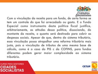 Com a vinculação da receita para um fundo, de certa forma se
tem um controle do que foi arrecadado ou gasto. E o Fundo
Especial como instrumento desta política ﬁscal justiﬁca,
arbitrariamente, as atitudes dessa política, dissociando, do
montante da receita, o quanto será destinado para cobrir as
despesas sociais. Apesar de que, dentro do sistema tributário,
essa vinculação possa atrapalhar uma reforma tributária mais
justa, pois a vinculação de tributos de uma mesma base de
cálculo, como é o caso do PIS c da COFINS, para fundos
diferentes podem gerar maior complexidade ao sistema
tributário.
 