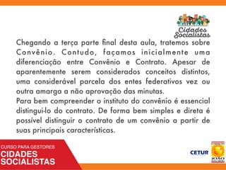 Chegando a terça parte ﬁnal desta aula, tratemos sobre
Convênio. Contudo, façamos inicialmente uma
diferenciação entre Convênio e Contrato. Apesar de
aparentemente serem considerados conceitos distintos,
uma considerável parcela dos entes federativos vez ou
outra amarga a não aprovação das minutas.
Para bem compreender o instituto do convênio é essencial
distingui-lo do contrato. De forma bem simples e direta é
possível distinguir o contrato de um convênio a partir de
suas principais características.
 
