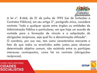 A lei nº. 8.666, de 21 de junho de 1993 (Lei de Licitações e
Contratos Públicos), em seu artigo 2º, parágrafo único, considera
contrato “todo e qualquer ajuste entre órgãos ou entidades da
Administração Pública e particulares, em que haja um acordo de
vontade para a formação de vínculo e a estipulação de
obrigações recíprocas, seja qual for a denominação utilizada”.
O convênio, por sua vez, tem como característica marcante o
fato de que todos os envolvidos estão juntos para alcançar
determinado objetivo comum, não existindo entre os partícipes
interesses contrapostos, como há no contrato (obrigações
recíprocas).
 