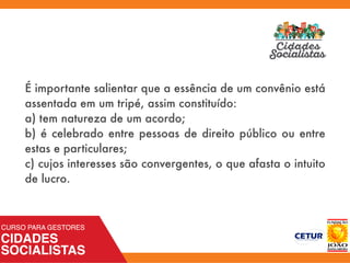 É importante salientar que a essência de um convênio está
assentada em um tripé, assim constituído:
a) tem natureza de um acordo;
b) é celebrado entre pessoas de direito público ou entre
estas e particulares;
c) cujos interesses são convergentes, o que afasta o intuito
de lucro.
 