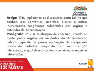 Artigo 116. Aplicam-se as disposições desta Lei, no que
couber, aos convênios, acordos, ajustes e outros
instrumentos congêneres celebrados por órgãos e
entidades da Administração.
Parágrafo 1º – A celebração de convênio, acordo ou
ajuste pelos órgãos ou entidades da Administração
Pública depende de prévia aprovação de competente
plano de trabalho proposto pela organização
interessada, o qual deverá conter, no mínimo, as seguintes
informações:
 