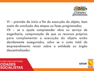 VI – previsão de início e ﬁm da execução do objeto, bem
assim da conclusão das etapas ou fases programadas;
VII – se o ajuste compreender obra ou serviço de
engenharia, comprovação de que os recursos próprios
para complementar a execução do objeto estão
devidamente assegurados, salvo se o custo total do
empreendimento recair sobre a entidade ou órgão
descentralizador.
 