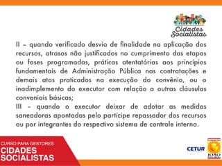 II – quando veriﬁcado desvio de ﬁnalidade na aplicação dos
recursos, atrasos não justiﬁcados no cumprimento das etapas
ou fases programadas, práticas atentatórias aos princípios
fundamentais de Administração Pública nas contratações e
demais atos praticados na execução do convênio, ou o
inadimplemento do executor com relação a outras cláusulas
conveniais básicas;
III – quando o executor deixar de adotar as medidas
saneadoras apontadas pelo partícipe repassador dos recursos
ou por integrantes do respectivo sistema de controle interno.
 