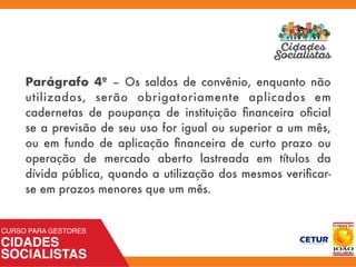 Parágrafo 4º – Os saldos de convênio, enquanto não
utilizados, serão obrigatoriamente aplicados em
cadernetas de poupança de instituição ﬁnanceira oﬁcial
se a previsão de seu uso for igual ou superior a um mês,
ou em fundo de aplicação ﬁnanceira de curto prazo ou
operação de mercado aberto lastreada em títulos da
dívida pública, quando a utilização dos mesmos veriﬁcar-
se em prazos menores que um mês.
 
