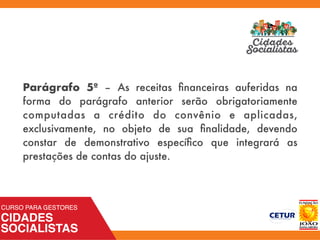 Parágrafo 5º – As receitas ﬁnanceiras auferidas na
forma do parágrafo anterior serão obrigatoriamente
computadas a crédito do convênio e aplicadas,
exclusivamente, no objeto de sua ﬁnalidade, devendo
constar de demonstrativo especíﬁco que integrará as
prestações de contas do ajuste.
 