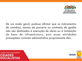 De um modo geral, pode-se aﬁrmar que os instrumentos
de convênio, termos de parceria ou contratos de gestão
não são destinados à execução de obras ou à instalação
de bens de infraestrutura, pois essas atividades
pressupõem contrato administrativo propriamente dito.
 