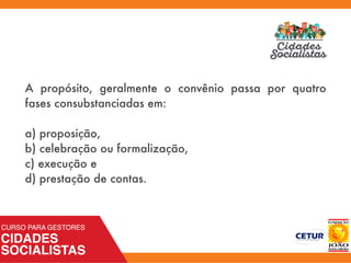 A propósito, geralmente o convênio passa por quatro
fases consubstanciadas em:
a) proposição,
b) celebração ou formalização,
c) execução e
d) prestação de contas.
 