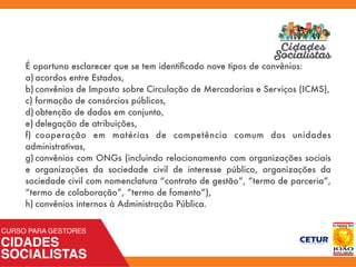 É oportuno esclarecer que se tem identiﬁcado nove tipos de convênios:
a)	acordos entre Estados,
b)	convênios de Imposto sobre Circulação de Mercadorias e Serviços (ICMS),
c)	formação de consórcios públicos,
d)	obtenção de dados em conjunto,
e)	delegação de atribuições,
f)	 cooperação em matérias de competência comum das unidades
administrativas,
g)	convênios com ONGs (incluindo relacionamento com organizações sociais
e organizações da sociedade civil de interesse público, organizações da
sociedade civil com nomenclatura “contrato de gestão”, “termo de parceria”,
“termo de colaboração”, “termo de fomento”),
h)	convênios internos à Administração Pública.
 