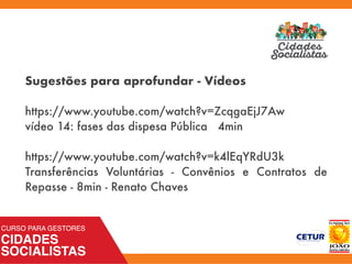 Sugestões para aprofundar - Vídeos
https://www.youtube.com/watch?v=ZcqgaEjJ7Aw
vídeo 14: fases das dispesa Pública 4min
https://www.youtube.com/watch?v=k4lEqYRdU3k
Transferências Voluntárias - Convênios e Contratos de
Repasse - 8min - Renato Chaves
 