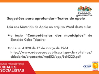 Sugestões para aprofundar - Textos de apoio
Leia nos Materiais de Apoio no arquivo Word desta aula:
•o texto “Competências dos municípios” de
Elenaldo Celso Teixeira;
•a Lei n. 4.320 de 17 de março de 1964 
http://www.educacaopublica.rj.gov.br/oﬁcinas/
cidadania/orcamento/mod02/ppp/Lei4320.pdf
 