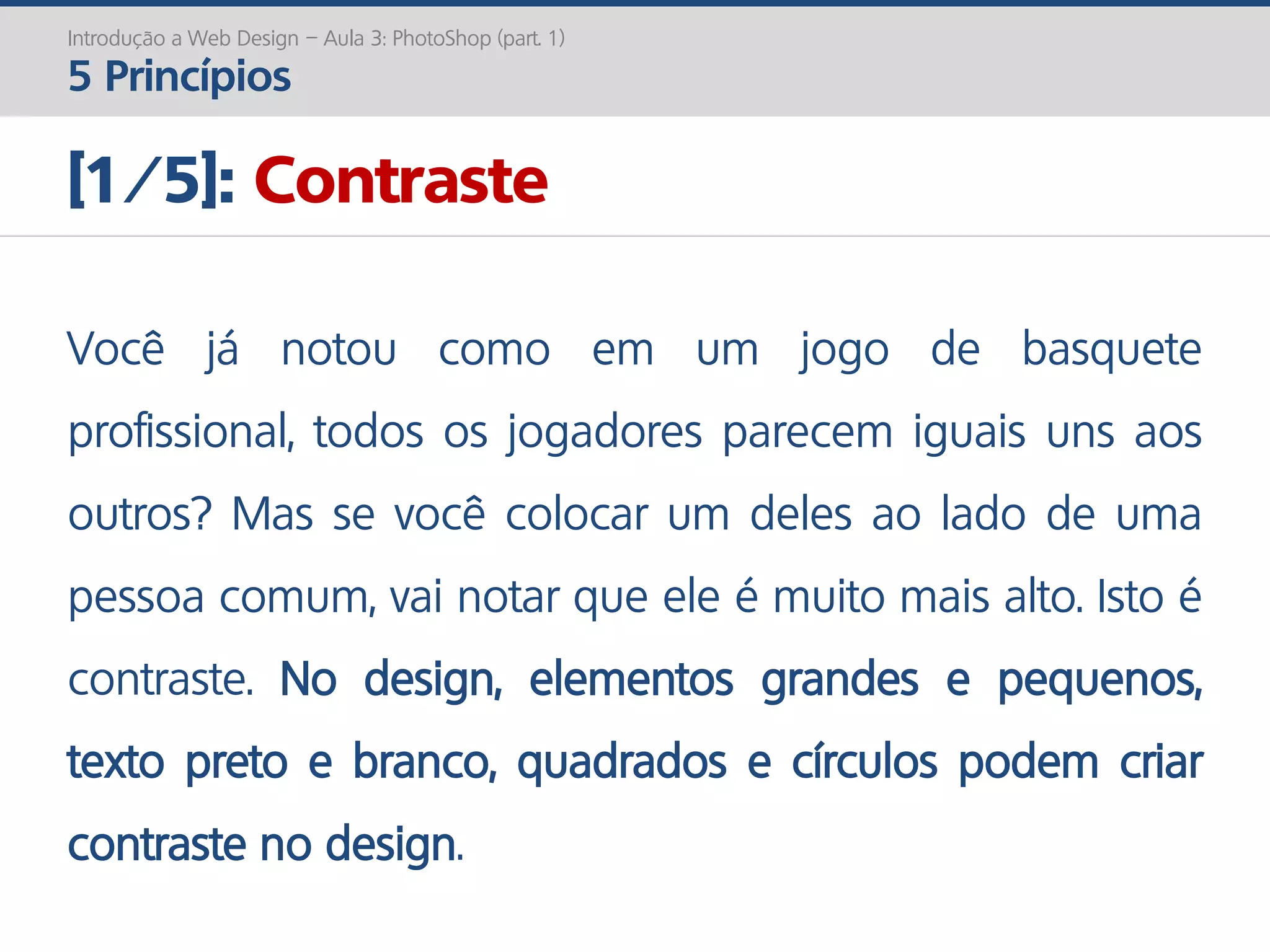 Introdução a Web Design – Aula 3: PhotoShop (part. 1)
5 Princípios
[1/5]: Contraste
Você já notou como em um jogo de basquete
profissional, todos os jogadores parecem iguais uns aos
outros? Mas se você colocar um deles ao lado de uma
pessoa comum, vai notar que ele é muito mais alto. Isto é
contraste. No design, elementos grandes e pequenos,
texto preto e branco, quadrados e círculos podem criar
contraste no design.
 