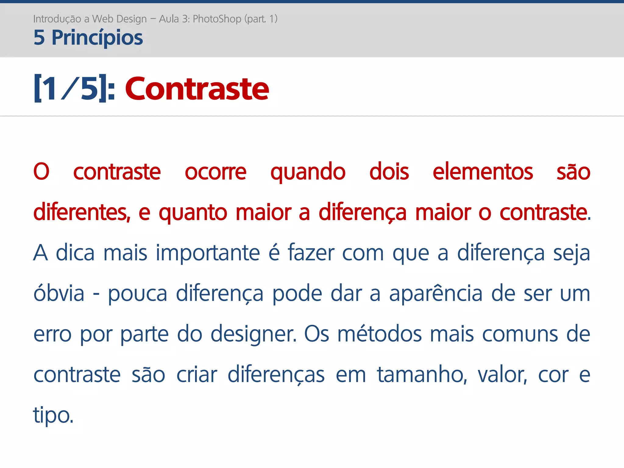 Introdução a Web Design – Aula 3: PhotoShop (part. 1)
5 Princípios
[1/5]: Contraste
O contraste ocorre quando dois elementos são
diferentes, e quanto maior a diferença maior o contraste.
A dica mais importante é fazer com que a diferença seja
óbvia - pouca diferença pode dar a aparência de ser um
erro por parte do designer. Os métodos mais comuns de
contraste são criar diferenças em tamanho, valor, cor e
tipo.
 