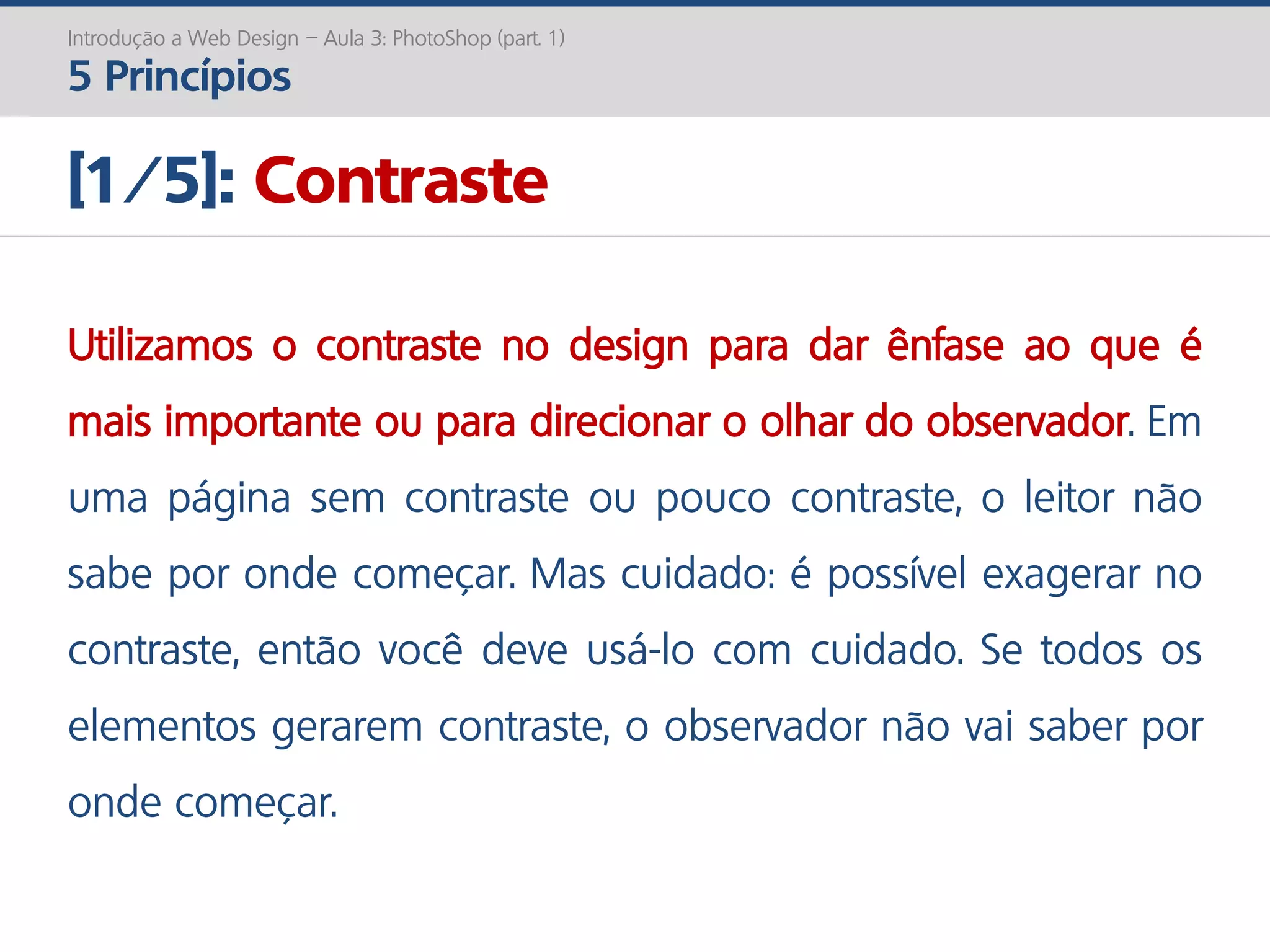 Introdução a Web Design – Aula 3: PhotoShop (part. 1)
5 Princípios
[1/5]: Contraste
Utilizamos o contraste no design para dar ênfase ao que é
mais importante ou para direcionar o olhar do observador. Em
uma página sem contraste ou pouco contraste, o leitor não
sabe por onde começar. Mas cuidado: é possível exagerar no
contraste, então você deve usá-lo com cuidado. Se todos os
elementos gerarem contraste, o observador não vai saber por
onde começar.
 