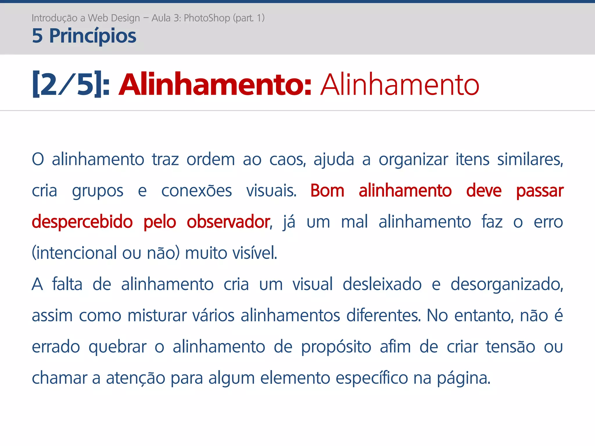 Introdução a Web Design – Aula 3: PhotoShop (part. 1)
5 Princípios
[2/5]: Alinhamento: Alinhamento
O alinhamento traz ordem ao caos, ajuda a organizar itens similares,
cria grupos e conexões visuais. Bom alinhamento deve passar
despercebido pelo observador, já um mal alinhamento faz o erro
(intencional ou não) muito visível.
A falta de alinhamento cria um visual desleixado e desorganizado,
assim como misturar vários alinhamentos diferentes. No entanto, não é
errado quebrar o alinhamento de propósito afim de criar tensão ou
chamar a atenção para algum elemento específico na página.
 