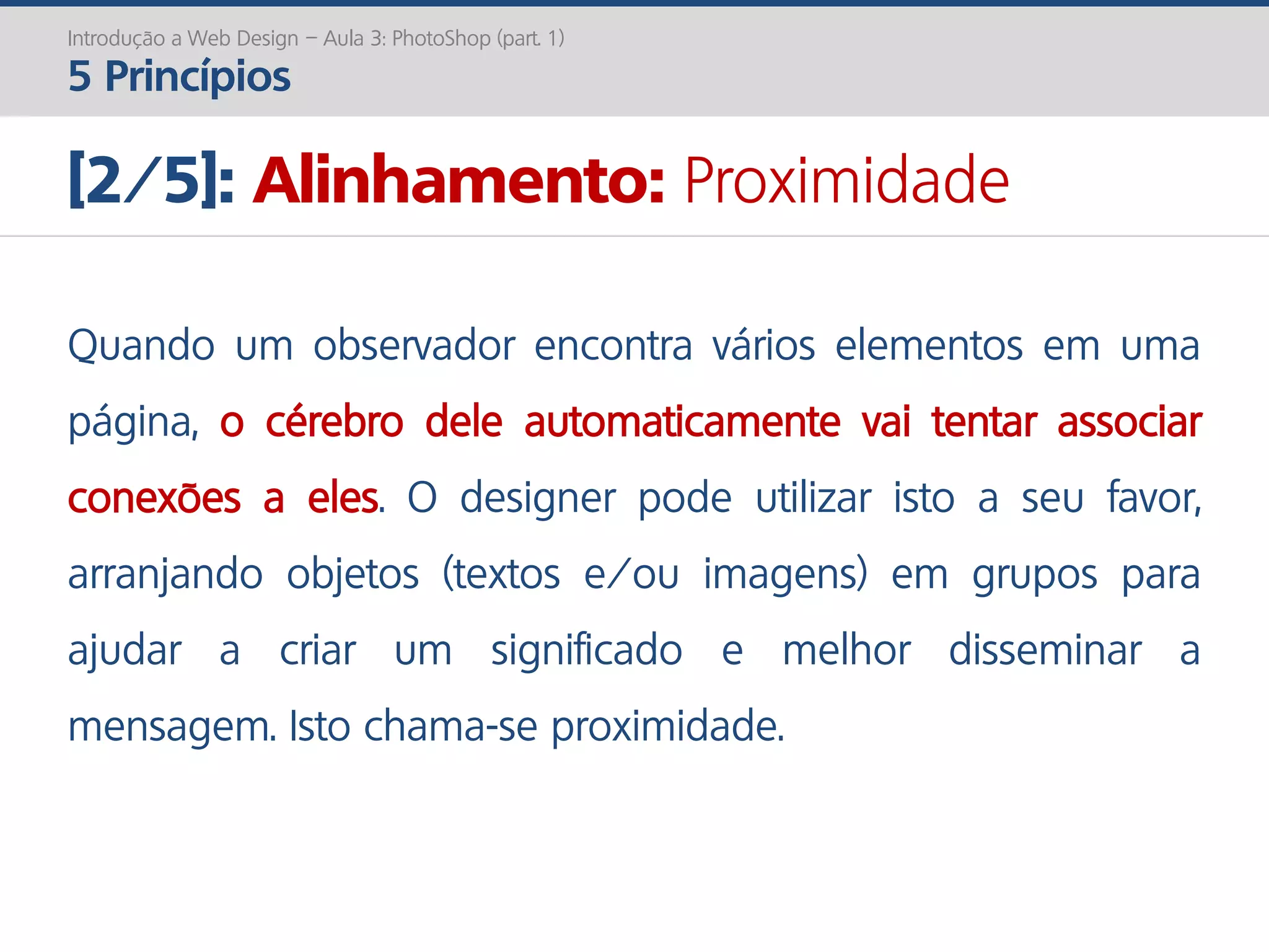 Introdução a Web Design – Aula 3: PhotoShop (part. 1)
5 Princípios
[2/5]: Alinhamento: Proximidade
Quando um observador encontra vários elementos em uma
página, o cérebro dele automaticamente vai tentar associar
conexões a eles. O designer pode utilizar isto a seu favor,
arranjando objetos (textos e/ou imagens) em grupos para
ajudar a criar um significado e melhor disseminar a
mensagem. Isto chama-se proximidade.
 
