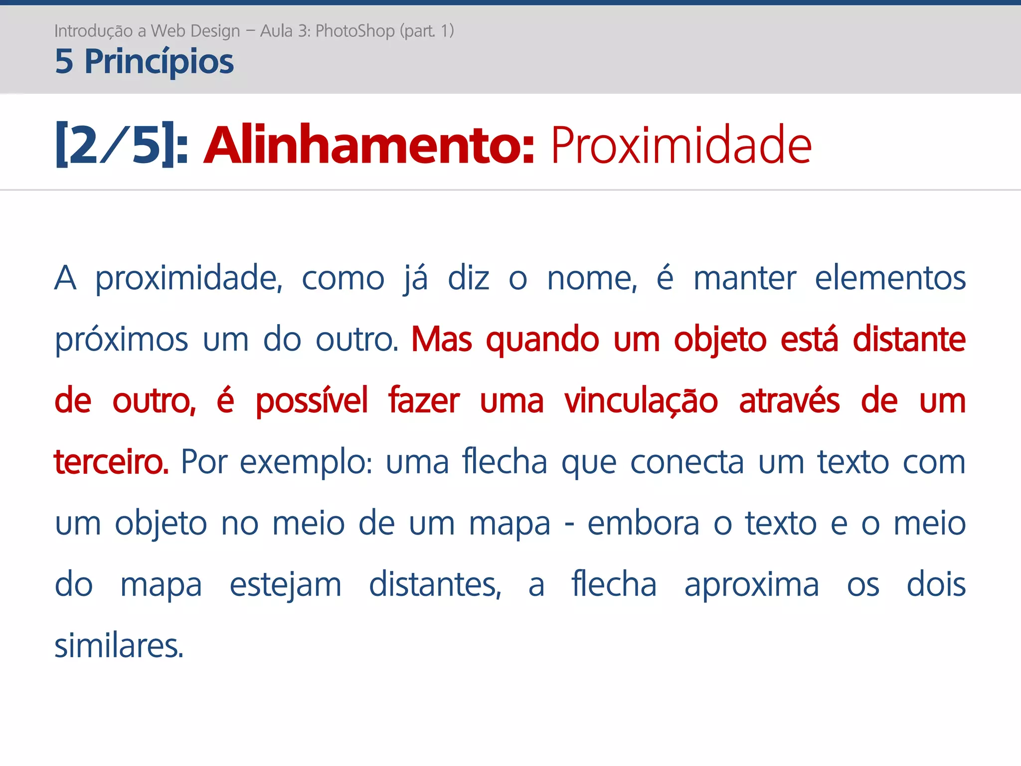 Introdução a Web Design – Aula 3: PhotoShop (part. 1)
5 Princípios
[2/5]: Alinhamento: Proximidade
A proximidade, como já diz o nome, é manter elementos
próximos um do outro. Mas quando um objeto está distante
de outro, é possível fazer uma vinculação através de um
terceiro. Por exemplo: uma flecha que conecta um texto com
um objeto no meio de um mapa - embora o texto e o meio
do mapa estejam distantes, a flecha aproxima os dois
similares.
 