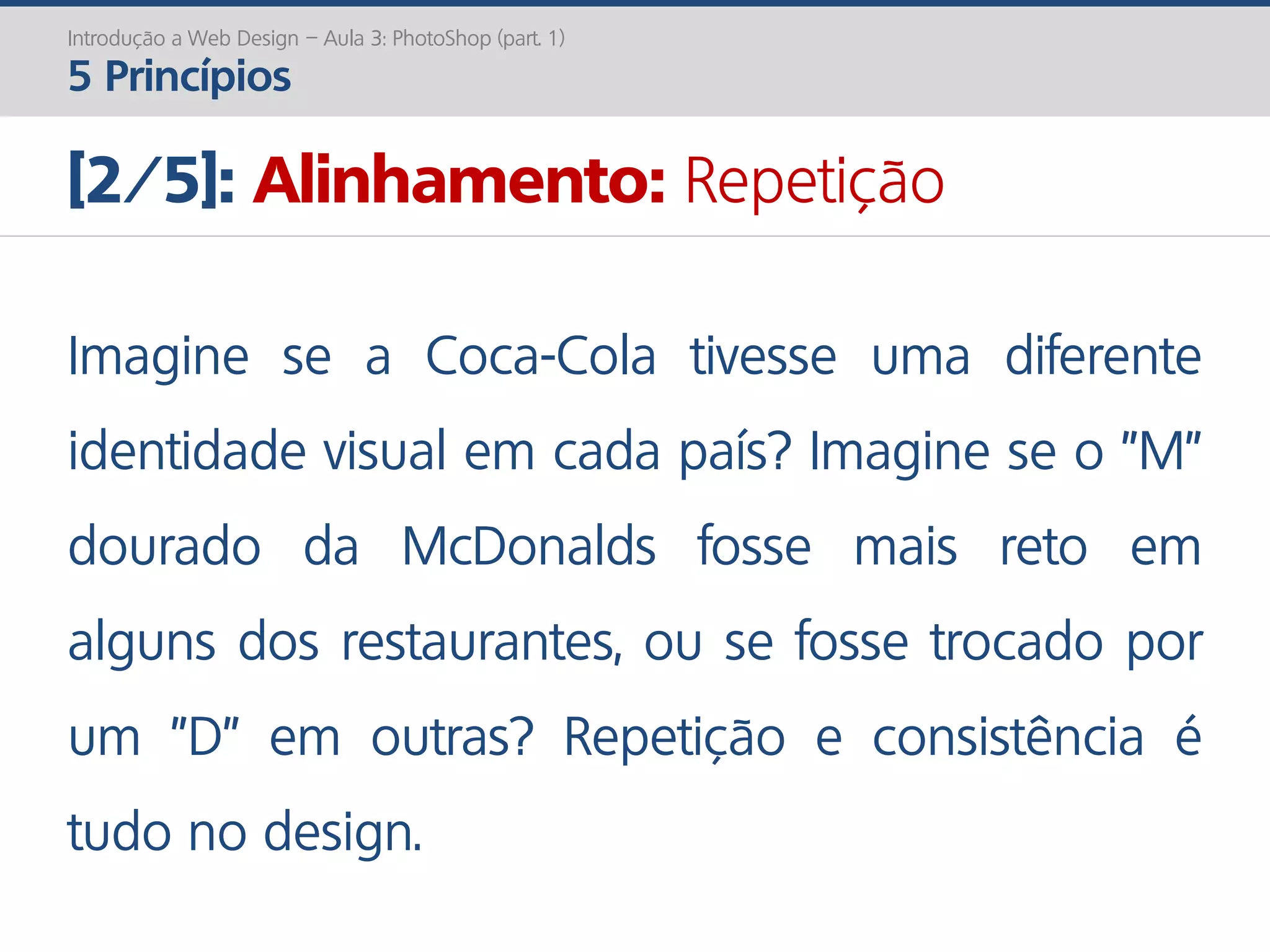 Introdução a Web Design – Aula 3: PhotoShop (part. 1)
5 Princípios
[2/5]: Alinhamento: Repetição
Imagine se a Coca-Cola tivesse uma diferente
identidade visual em cada país? Imagine se o "M"
dourado da McDonalds fosse mais reto em
alguns dos restaurantes, ou se fosse trocado por
um "D" em outras? Repetição e consistência é
tudo no design.
 